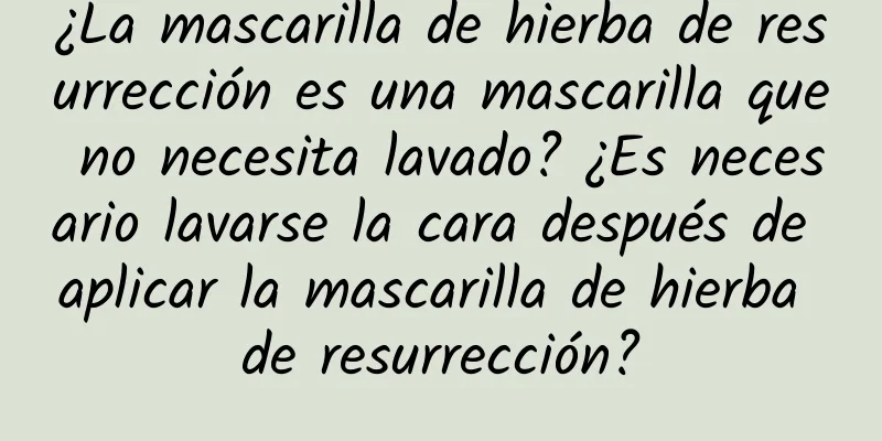 ¿La mascarilla de hierba de resurrección es una mascarilla que no necesita lavado? ¿Es necesario lavarse la cara después de aplicar la mascarilla de hierba de resurrección?