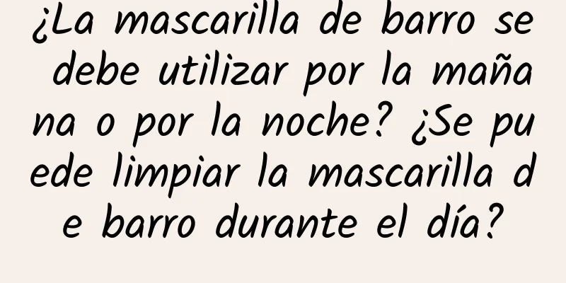 ¿La mascarilla de barro se debe utilizar por la mañana o por la noche? ¿Se puede limpiar la mascarilla de barro durante el día?