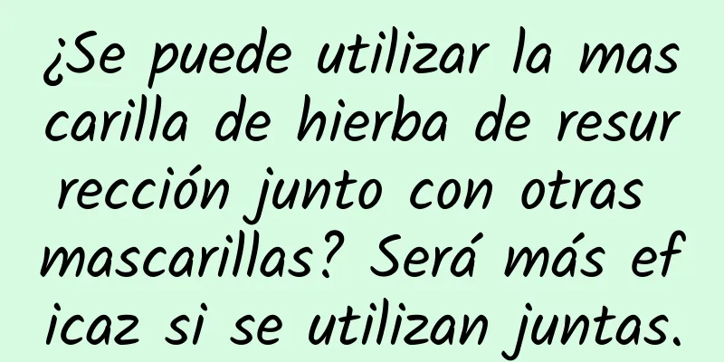 ¿Se puede utilizar la mascarilla de hierba de resurrección junto con otras mascarillas? Será más eficaz si se utilizan juntas.