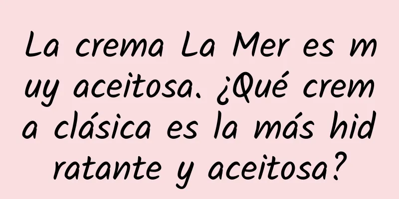 La crema La Mer es muy aceitosa. ¿Qué crema clásica es la más hidratante y aceitosa?