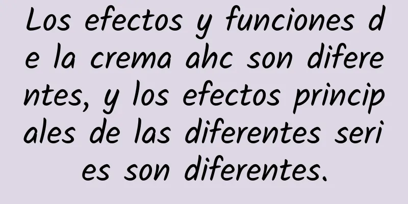 Los efectos y funciones de la crema ahc son diferentes, y los efectos principales de las diferentes series son diferentes.