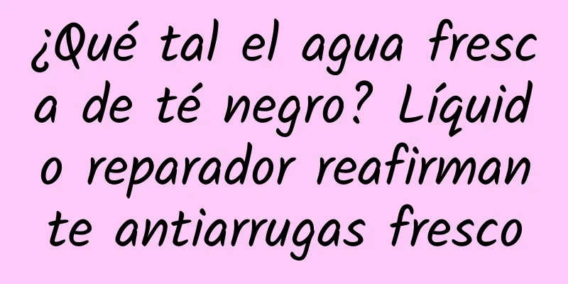 ¿Qué tal el agua fresca de té negro? Líquido reparador reafirmante antiarrugas fresco