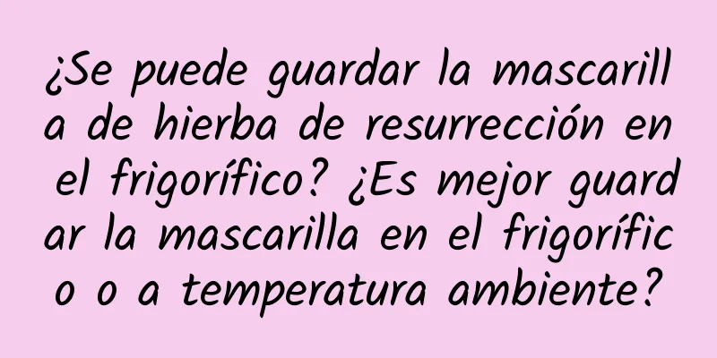 ¿Se puede guardar la mascarilla de hierba de resurrección en el frigorífico? ¿Es mejor guardar la mascarilla en el frigorífico o a temperatura ambiente?