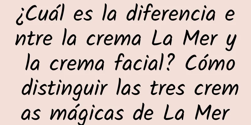 ¿Cuál es la diferencia entre la crema La Mer y la crema facial? Cómo distinguir las tres cremas mágicas de La Mer