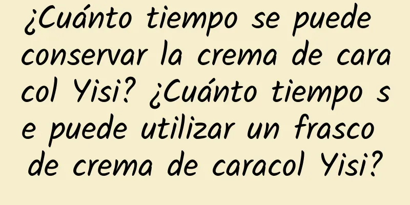 ¿Cuánto tiempo se puede conservar la crema de caracol Yisi? ¿Cuánto tiempo se puede utilizar un frasco de crema de caracol Yisi?