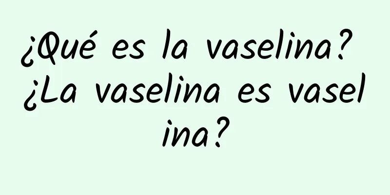 ¿Qué es la vaselina? ¿La vaselina es vaselina?