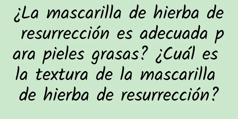 ¿La mascarilla de hierba de resurrección es adecuada para pieles grasas? ¿Cuál es la textura de la mascarilla de hierba de resurrección?