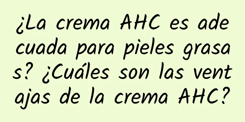 ¿La crema AHC es adecuada para pieles grasas? ¿Cuáles son las ventajas de la crema AHC?