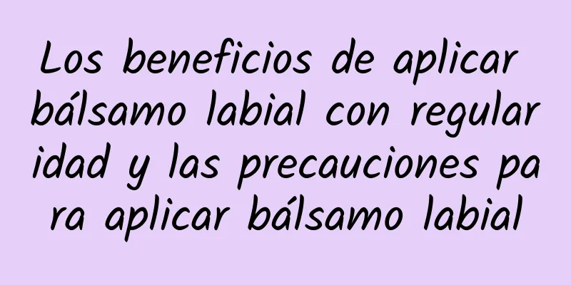 Los beneficios de aplicar bálsamo labial con regularidad y las precauciones para aplicar bálsamo labial