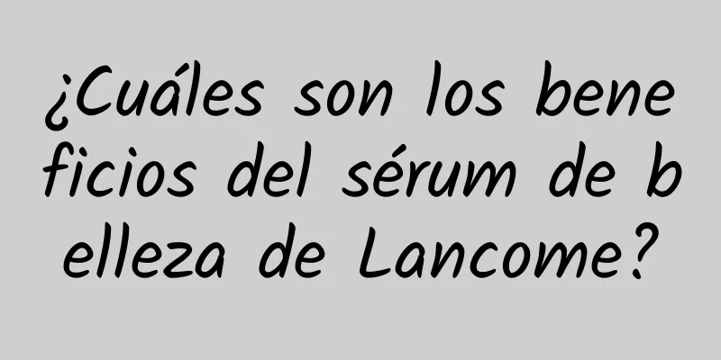 ¿Cuáles son los beneficios del sérum de belleza de Lancome?