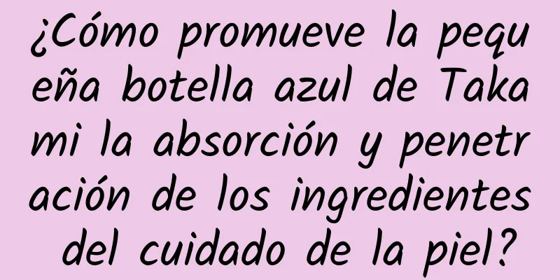 ¿Cómo promueve la pequeña botella azul de Takami la absorción y penetración de los ingredientes del cuidado de la piel?