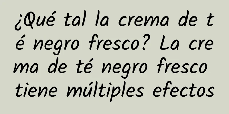 ¿Qué tal la crema de té negro fresco? La crema de té negro fresco tiene múltiples efectos