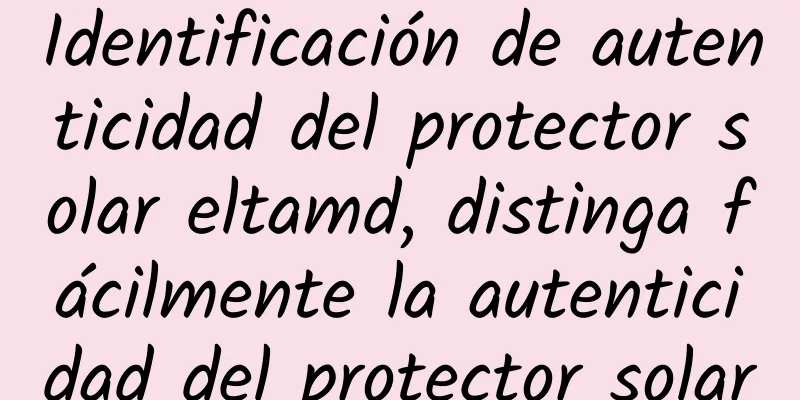 Identificación de autenticidad del protector solar eltamd, distinga fácilmente la autenticidad del protector solar