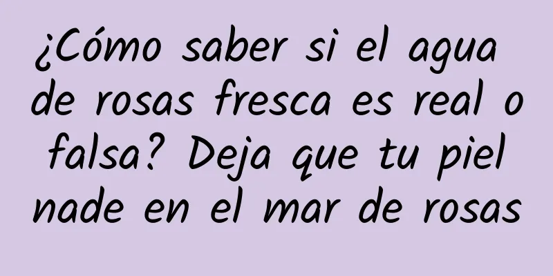 ¿Cómo saber si el agua de rosas fresca es real o falsa? Deja que tu piel nade en el mar de rosas