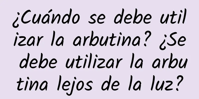 ¿Cuándo se debe utilizar la arbutina? ¿Se debe utilizar la arbutina lejos de la luz?