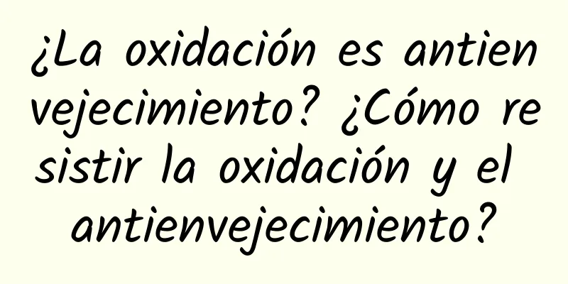 ¿La oxidación es antienvejecimiento? ¿Cómo resistir la oxidación y el antienvejecimiento?