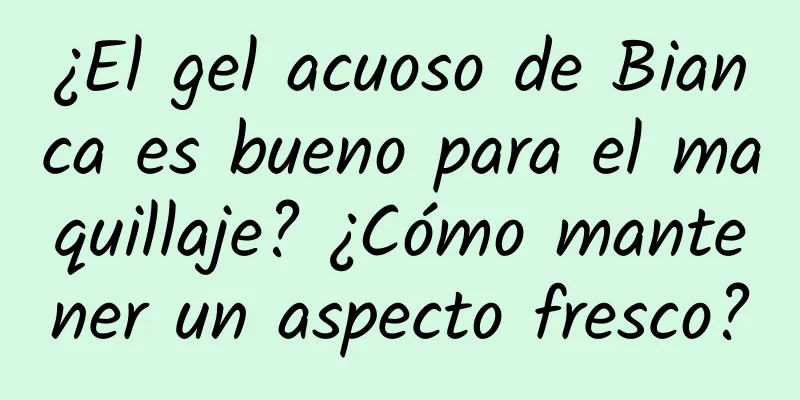 ¿El gel acuoso de Bianca es bueno para el maquillaje? ¿Cómo mantener un aspecto fresco?