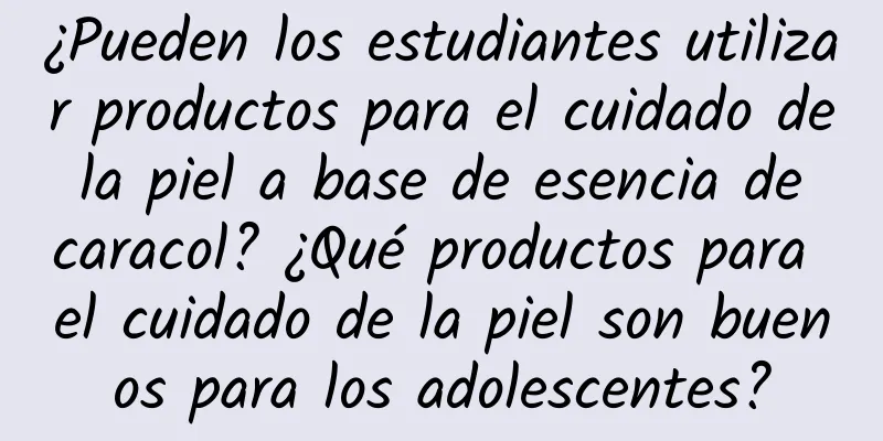 ¿Pueden los estudiantes utilizar productos para el cuidado de la piel a base de esencia de caracol? ¿Qué productos para el cuidado de la piel son buenos para los adolescentes?