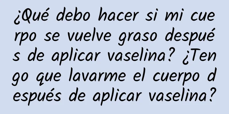 ¿Qué debo hacer si mi cuerpo se vuelve graso después de aplicar vaselina? ¿Tengo que lavarme el cuerpo después de aplicar vaselina?