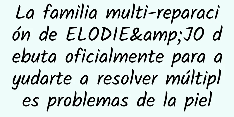 La familia multi-reparación de ELODIE&JO debuta oficialmente para ayudarte a resolver múltiples problemas de la piel