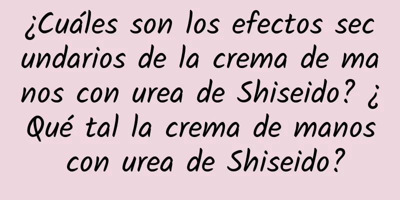 ¿Cuáles son los efectos secundarios de la crema de manos con urea de Shiseido? ¿Qué tal la crema de manos con urea de Shiseido?