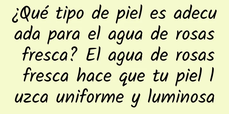 ¿Qué tipo de piel es adecuada para el agua de rosas fresca? El agua de rosas fresca hace que tu piel luzca uniforme y luminosa
