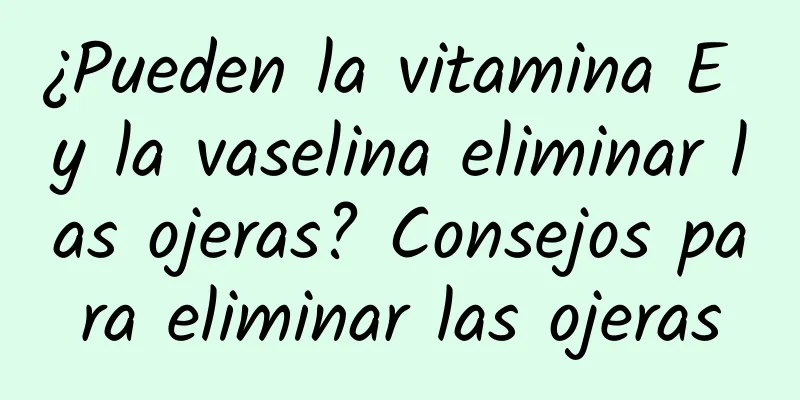 ¿Pueden la vitamina E y la vaselina eliminar las ojeras? Consejos para eliminar las ojeras