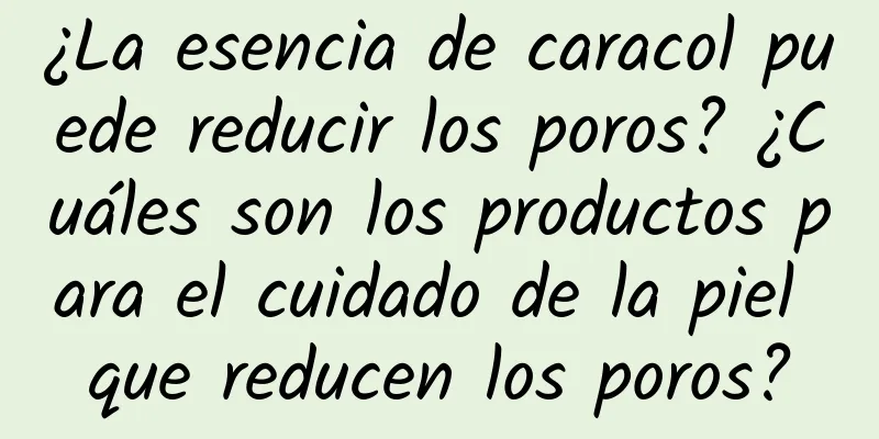 ¿La esencia de caracol puede reducir los poros? ¿Cuáles son los productos para el cuidado de la piel que reducen los poros?