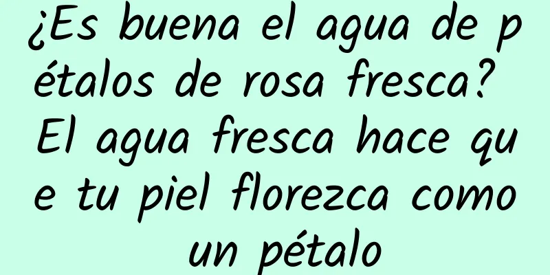 ¿Es buena el agua de pétalos de rosa fresca? El agua fresca hace que tu piel florezca como un pétalo