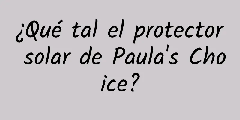 ¿Qué tal el protector solar de Paula's Choice?