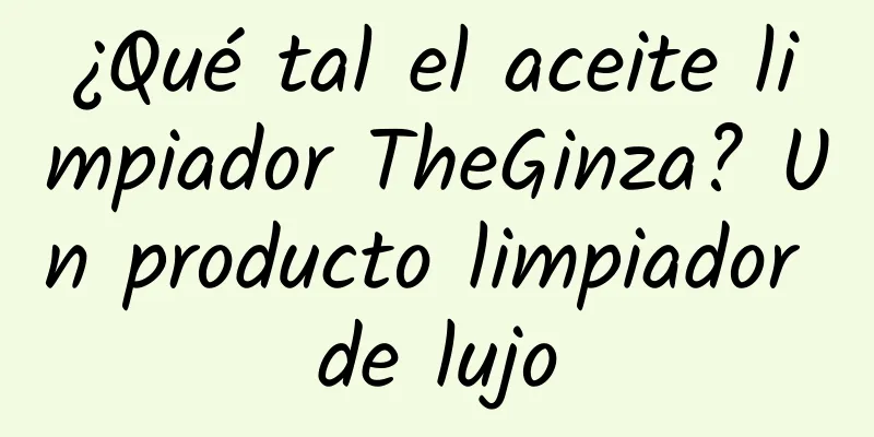 ¿Qué tal el aceite limpiador TheGinza? Un producto limpiador de lujo