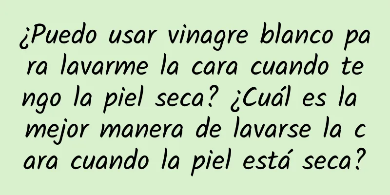 ¿Puedo usar vinagre blanco para lavarme la cara cuando tengo la piel seca? ¿Cuál es la mejor manera de lavarse la cara cuando la piel está seca?