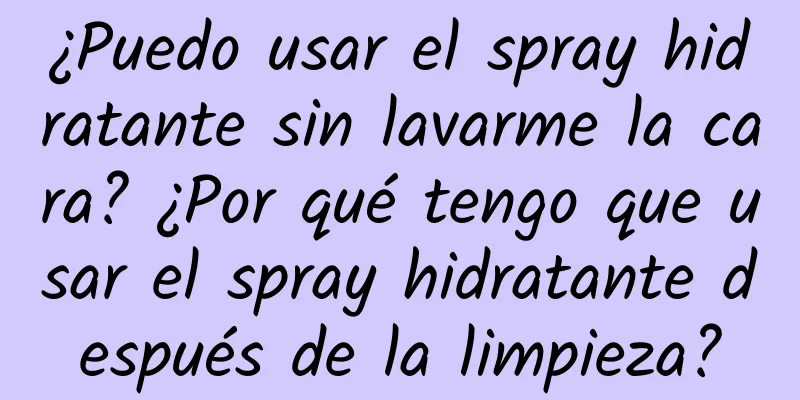 ¿Puedo usar el spray hidratante sin lavarme la cara? ¿Por qué tengo que usar el spray hidratante después de la limpieza?