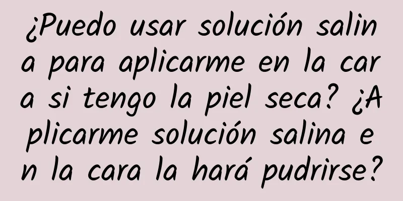 ¿Puedo usar solución salina para aplicarme en la cara si tengo la piel seca? ¿Aplicarme solución salina en la cara la hará pudrirse?