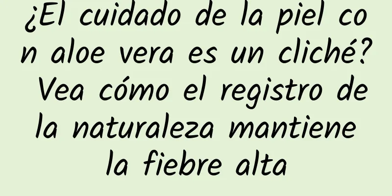 ¿El cuidado de la piel con aloe vera es un cliché? Vea cómo el registro de la naturaleza mantiene la fiebre alta