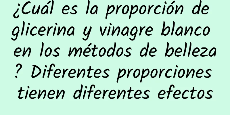 ¿Cuál es la proporción de glicerina y vinagre blanco en los métodos de belleza? Diferentes proporciones tienen diferentes efectos