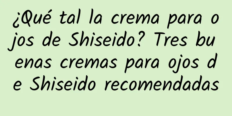 ¿Qué tal la crema para ojos de Shiseido? Tres buenas cremas para ojos de Shiseido recomendadas