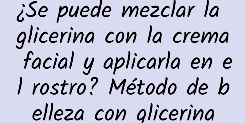 ¿Se puede mezclar la glicerina con la crema facial y aplicarla en el rostro? Método de belleza con glicerina