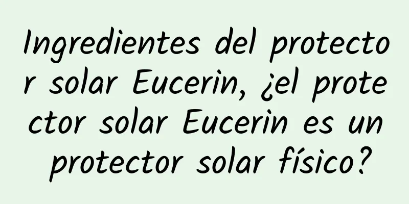 Ingredientes del protector solar Eucerin, ¿el protector solar Eucerin es un protector solar físico?