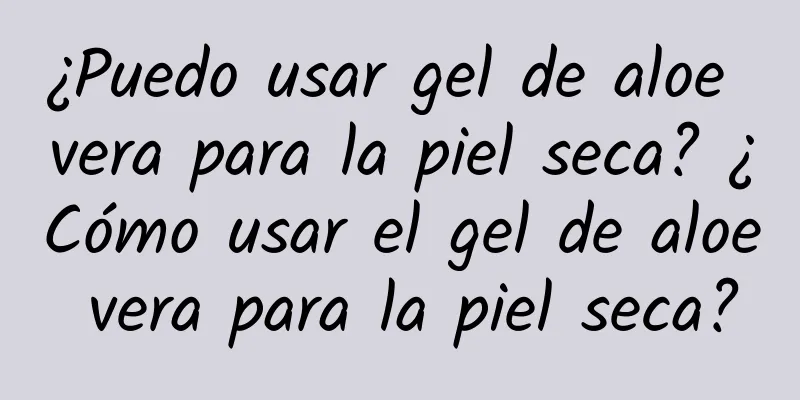 ¿Puedo usar gel de aloe vera para la piel seca? ¿Cómo usar el gel de aloe vera para la piel seca?