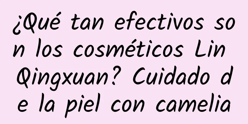 ¿Qué tan efectivos son los cosméticos Lin Qingxuan? Cuidado de la piel con camelia