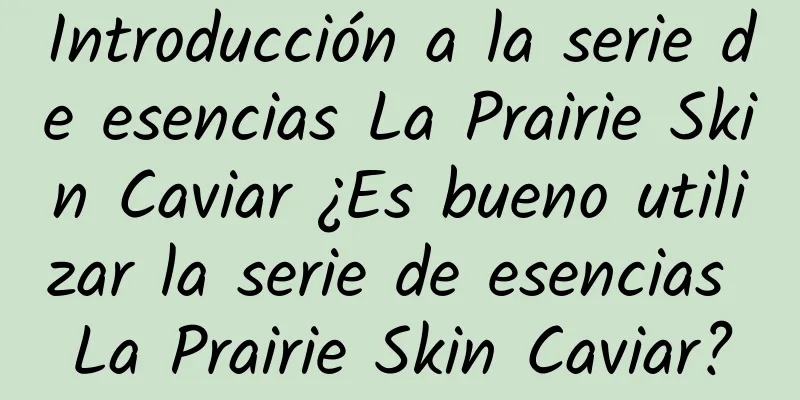 Introducción a la serie de esencias La Prairie Skin Caviar ¿Es bueno utilizar la serie de esencias La Prairie Skin Caviar?