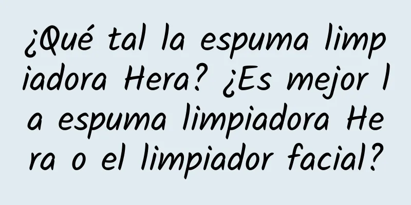 ¿Qué tal la espuma limpiadora Hera? ¿Es mejor la espuma limpiadora Hera o el limpiador facial?