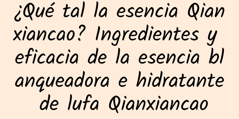 ¿Qué tal la esencia Qianxiancao? Ingredientes y eficacia de la esencia blanqueadora e hidratante de lufa Qianxiancao