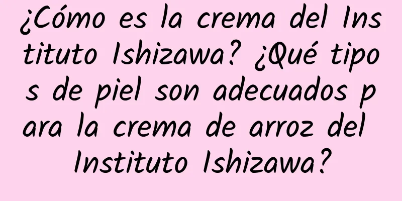 ¿Cómo es la crema del Instituto Ishizawa? ¿Qué tipos de piel son adecuados para la crema de arroz del Instituto Ishizawa?