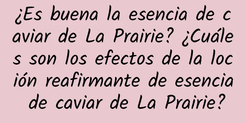 ¿Es buena la esencia de caviar de La Prairie? ¿Cuáles son los efectos de la loción reafirmante de esencia de caviar de La Prairie?