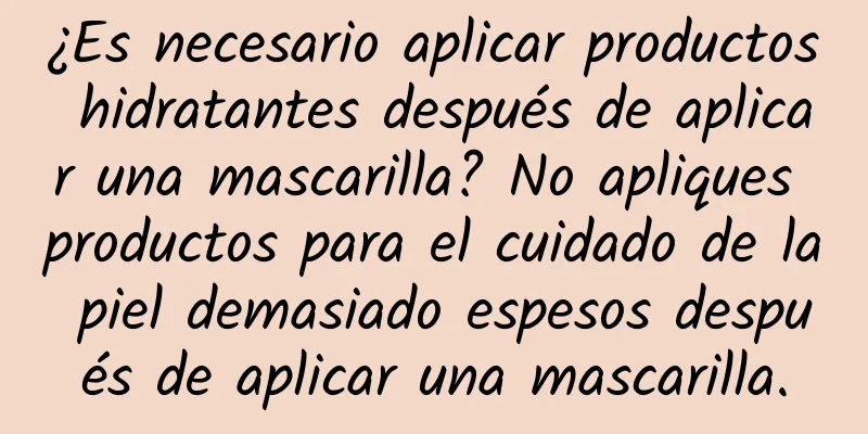 ¿Es necesario aplicar productos hidratantes después de aplicar una mascarilla? No apliques productos para el cuidado de la piel demasiado espesos después de aplicar una mascarilla.