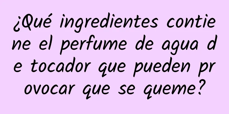 ¿Qué ingredientes contiene el perfume de agua de tocador que pueden provocar que se queme?