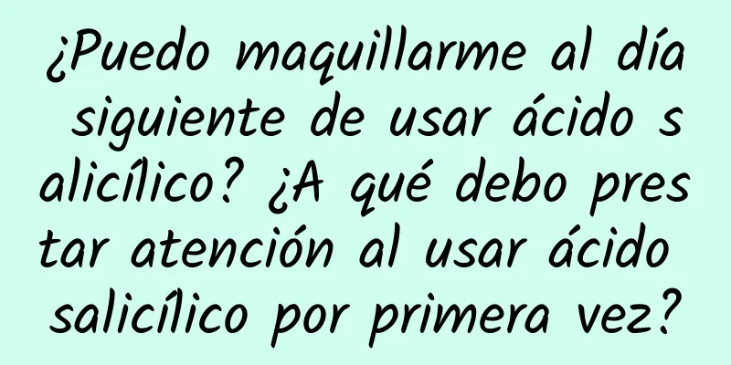 ¿Puedo maquillarme al día siguiente de usar ácido salicílico? ¿A qué debo prestar atención al usar ácido salicílico por primera vez?