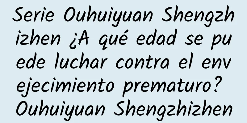 Serie Ouhuiyuan Shengzhizhen ¿A qué edad se puede luchar contra el envejecimiento prematuro? Ouhuiyuan Shengzhizhen